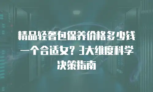 精品轻奢包保养价格多少钱一个合适女？3大维度科学决策指南