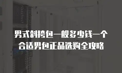 男式斜挎包一般多少钱一个合适男包正品选购全攻略