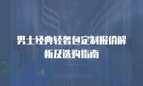 男士经典轻奢包定制报价解析及选购指南