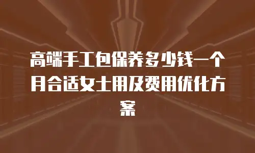 高端手工包保养多少钱一个月合适女士用及费用优化方案