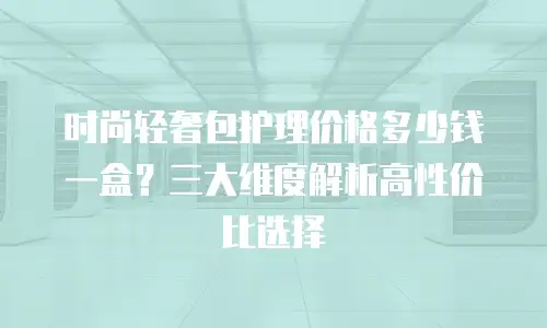 时尚轻奢包护理价格多少钱一盒？三大维度解析高性价比选择