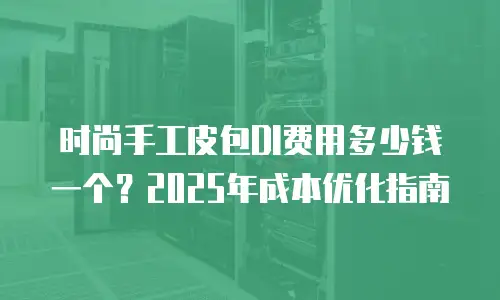时尚手工皮包DI费用多少钱一个？2025年成本优化指南