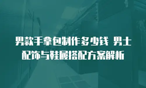 男款手拿包制作多少钱 男士配饰与鞋履搭配方案解析