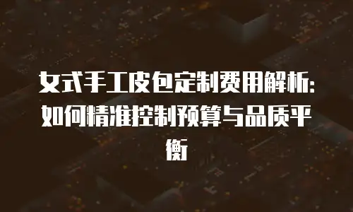 女式手工皮包定制费用解析：如何精准控制预算与品质平衡