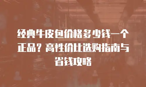 经典牛皮包价格多少钱一个正品？高性价比选购指南与省钱攻略