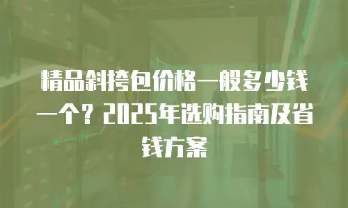 精品斜挎包价格一般多少钱一个？2025年选购指南及省钱方案