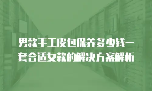 男款手工皮包保养多少钱一套合适女款的解决方案解析