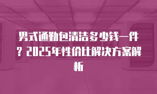 男式通勤包清洁多少钱一件？2025年性价比解决方案解析