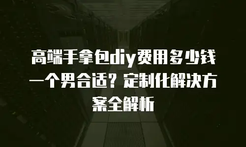 高端手拿包diy费用多少钱一个男合适？定制化解决方案全解析