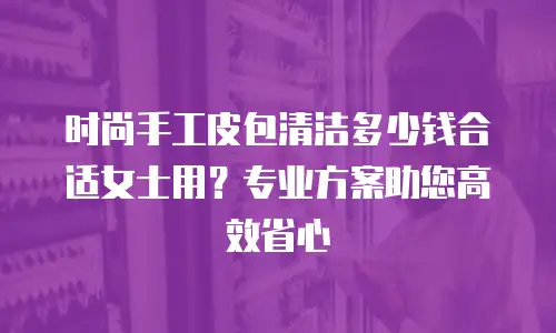 时尚手工皮包清洁多少钱合适女士用？专业方案助您高效省心