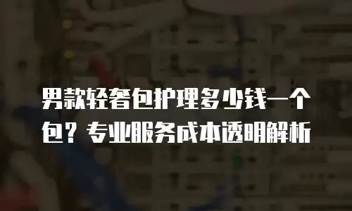 男款轻奢包护理多少钱一个包？专业服务成本透明解析