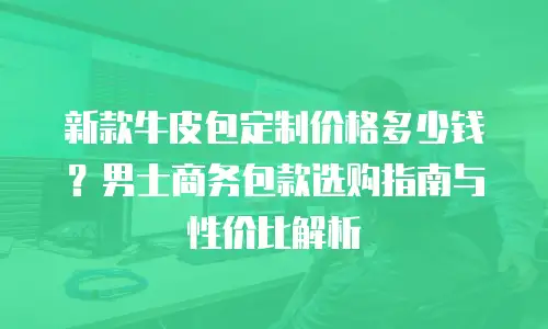 新款牛皮包定制价格多少钱？男士商务包款选购指南与性价比解析