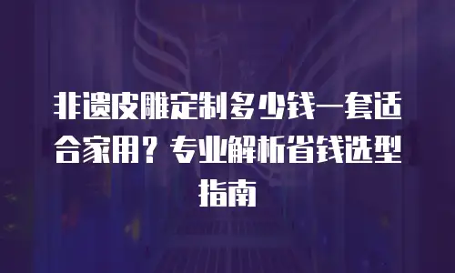 非遗皮雕定制多少钱一套适合家用？专业解析省钱选型指南