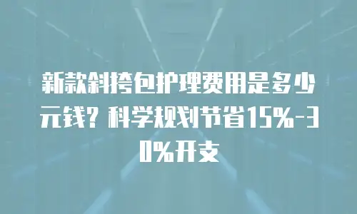 新款斜挎包护理费用是多少元钱？科学规划节省15%-30%开支