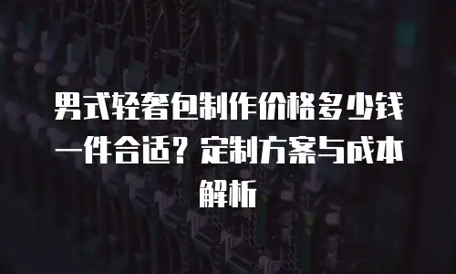 男式轻奢包制作价格多少钱一件合适？定制方案与成本解析