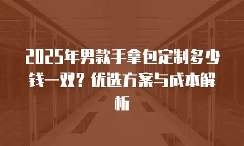 2025年男款手拿包定制多少钱一双？优选方案与成本解析