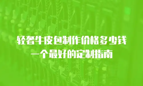 轻奢牛皮包制作价格多少钱一个最好的定制指南