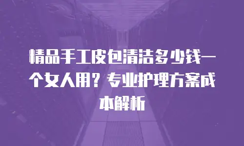 精品手工皮包清洁多少钱一个女人用？专业护理方案成本解析