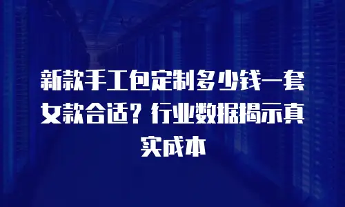 新款手工包定制多少钱一套女款合适？行业数据揭示真实成本