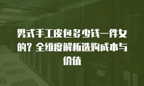 男式手工皮包多少钱一件女的？全维度解析选购成本与价值