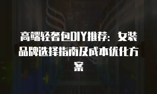 高端轻奢包DIY推荐：女装品牌选择指南及成本优化方案
