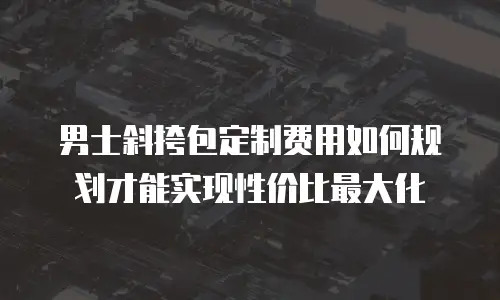 男士斜挎包定制费用如何规划才能实现性价比最大化
