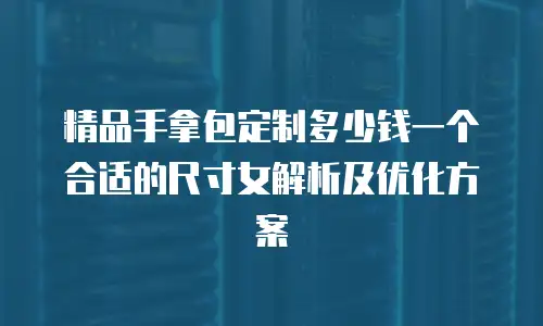 精品手拿包定制多少钱一个合适的尺寸女解析及优化方案