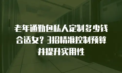 老年通勤包私人定制多少钱合适女？3招精准控制预算并提升实用性