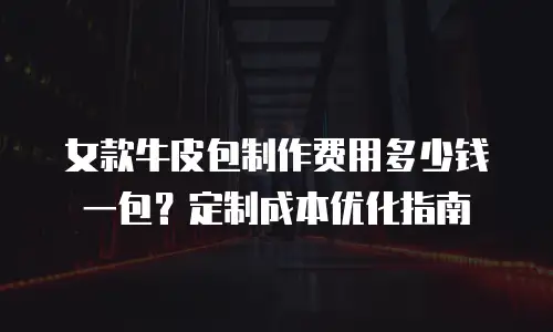 女款牛皮包制作费用多少钱一包？定制成本优化指南