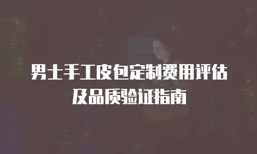 男士手工皮包定制费用评估及品质验证指南