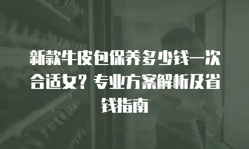 新款牛皮包保养多少钱一次合适女？专业方案解析及省钱指南