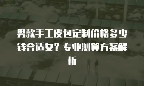 男款手工皮包定制价格多少钱合适女？专业测算方案解析