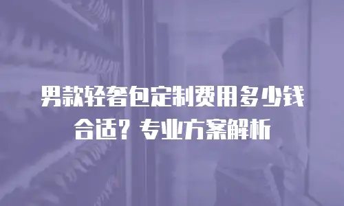 男款轻奢包定制费用多少钱合适？专业方案解析