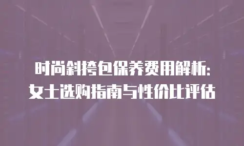 时尚斜挎包保养费用解析：女士选购指南与性价比评估