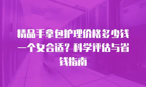 精品手拿包护理价格多少钱一个女合适？科学评估与省钱指南