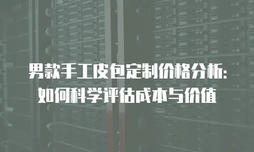男款手工皮包定制价格分析：如何科学评估成本与价值