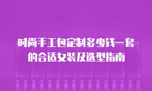 时尚手工包定制多少钱一套的合适女装及选型指南
