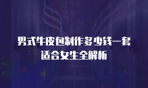 男式牛皮包制作多少钱一套适合女生全解析