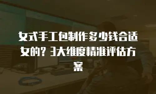 女式手工包制作多少钱合适女的？3大维度精准评估方案