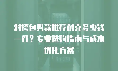 斜挎包男款推荐耐克多少钱一件？专业选购指南与成本优化方案