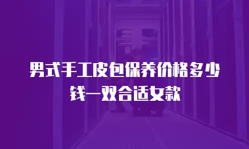 男式手工皮包保养价格多少钱一双合适女款
