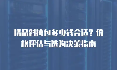 精品斜挎包多少钱合适？价格评估与选购决策指南
