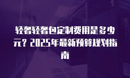 轻奢轻奢包定制费用是多少元？2025年最新预算规划指南