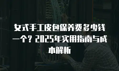 女式手工皮包保养费多少钱一个？2025年实用指南与成本解析