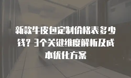 新款牛皮包定制价格表多少钱？3个关键维度解析及成本优化方案