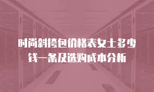 时尚斜挎包价格表女士多少钱一条及选购成本分析