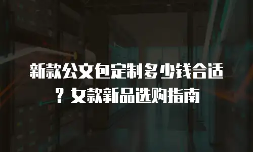 新款公文包定制多少钱合适？女款新品选购指南