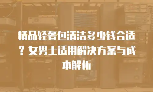 精品轻奢包清洁多少钱合适？女男士适用解决方案与成本解析