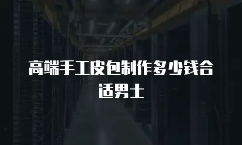 高端手工皮包制作多少钱合适男士