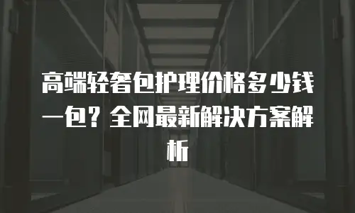 高端轻奢包护理价格多少钱一包？全网最新解决方案解析